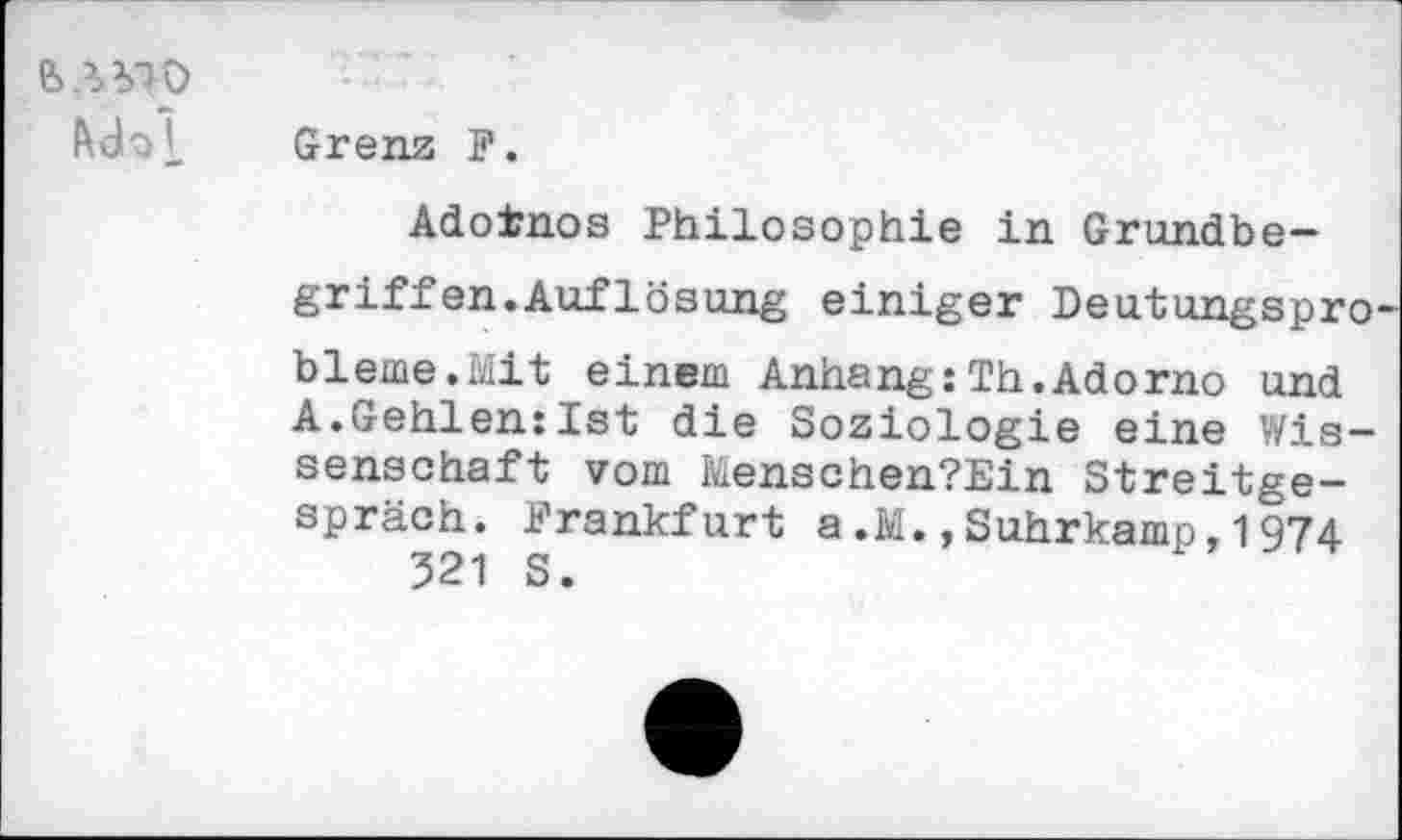 ﻿&.W0
Mol
Grenz F.
Adoinos Philosophie in Grundbegriff en.Auflösung einiger Deutungsprobleme. Mit einem Anhang:Th.Adorno und A.Gehlen:Ist die Soziologie eine Wissenschaft vom Menschen?Ein Streitgespräch. Frankfurt a.M.,Suhrkamp,1974 521 S.